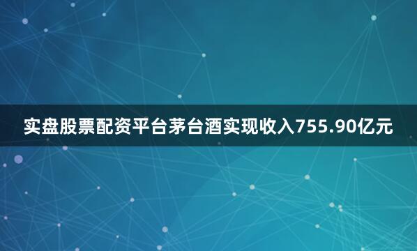 实盘股票配资平台茅台酒实现收入755.90亿元