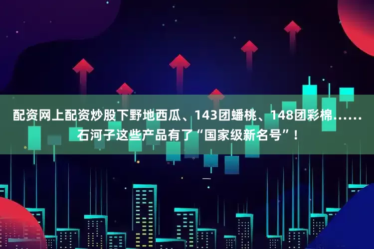 配资网上配资炒股下野地西瓜、143团蟠桃、148团彩棉……石河子这些产品有了“国家级新名号”！
