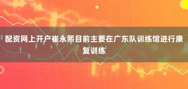 配资网上开户崔永熙目前主要在广东队训练馆进行康复训练