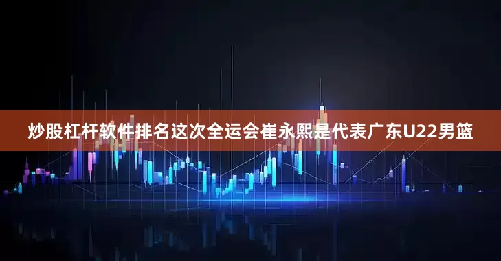 炒股杠杆软件排名这次全运会崔永熙是代表广东U22男篮