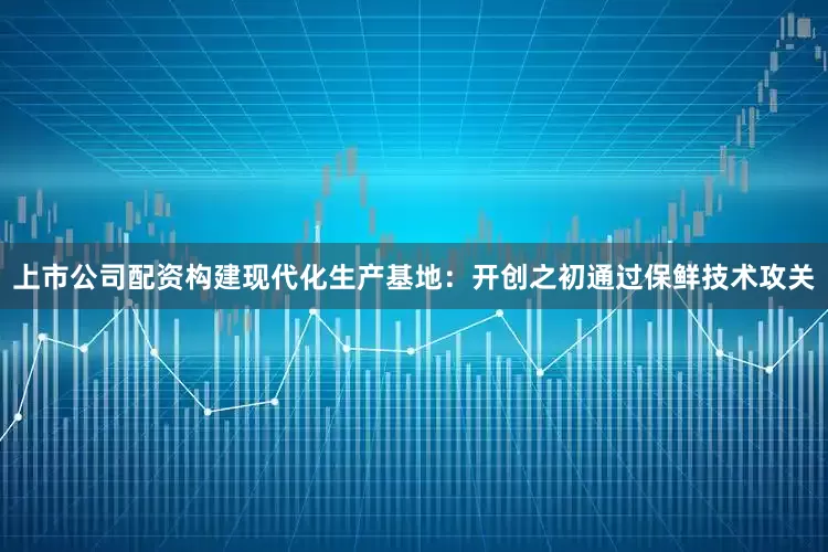 上市公司配资构建现代化生产基地：开创之初通过保鲜技术攻关