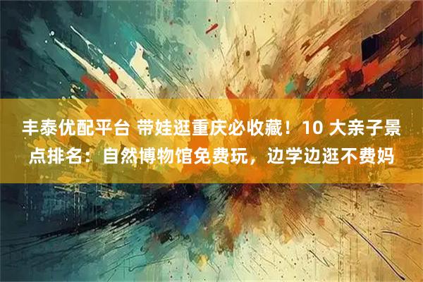 丰泰优配平台 带娃逛重庆必收藏！10 大亲子景点排名：自然博物馆免费玩，边学边逛不费妈