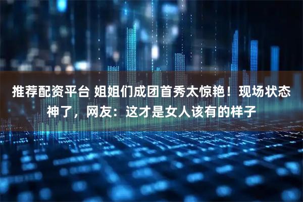 推荐配资平台 姐姐们成团首秀太惊艳！现场状态神了，网友：这才是女人该有的样子