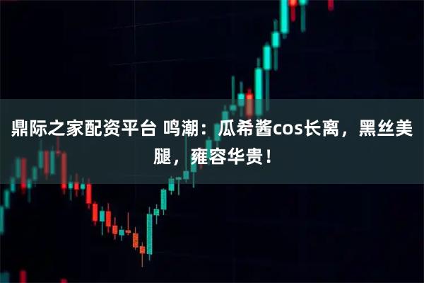 鼎际之家配资平台 鸣潮：瓜希酱cos长离，黑丝美腿，雍容华贵！
