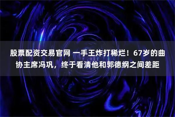 股票配资交易官网 一手王炸打稀烂!67岁的曲协主席冯巩,终于看清他和郭德纲之间差距