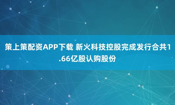 策上策配资APP下载 新火科技控股完成发行合共1.66亿股认购股份
