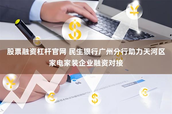 股票融资杠杆官网 民生银行广州分行助力天河区家电家装企业融资对接
