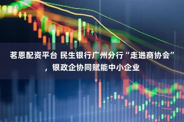 茗恩配资平台 民生银行广州分行“走进商协会”，银政企协同赋能中小企业