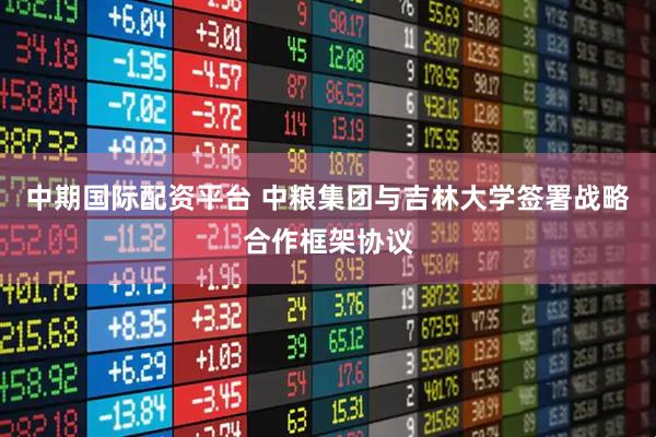 中期国际配资平台 中粮集团与吉林大学签署战略合作框架协议