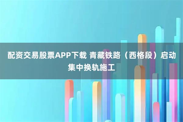 配资交易股票APP下载 青藏铁路（西格段）启动集中换轨施工