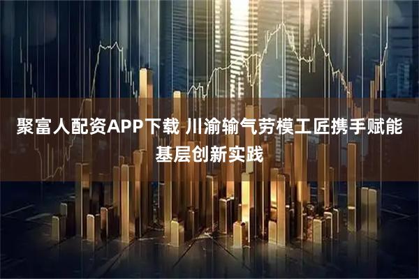 聚富人配资APP下载 川渝输气劳模工匠携手赋能基层创新实践