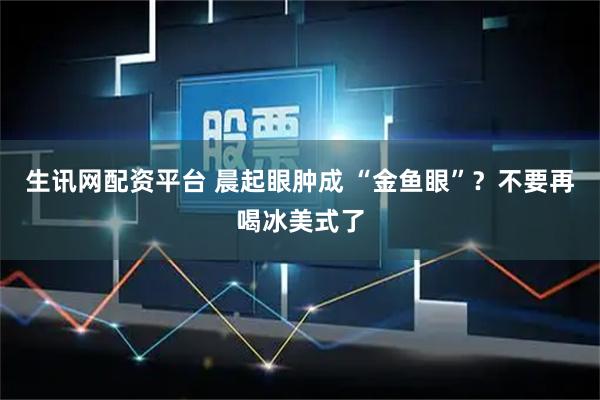生讯网配资平台 晨起眼肿成 “金鱼眼”？不要再喝冰美式了