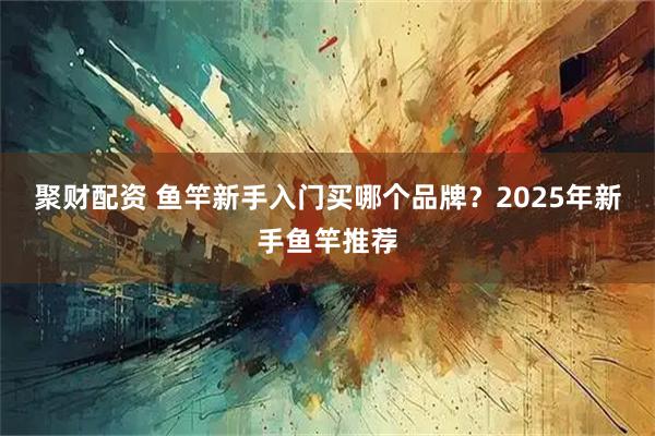 聚财配资 鱼竿新手入门买哪个品牌？2025年新手鱼竿推荐