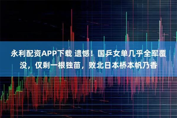 永利配资APP下载 遗憾！国乒女单几乎全军覆没，仅剩一根独苗，败北日本桥本帆乃香