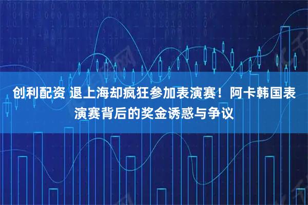 创利配资 退上海却疯狂参加表演赛！阿卡韩国表演赛背后的奖金诱惑与争议