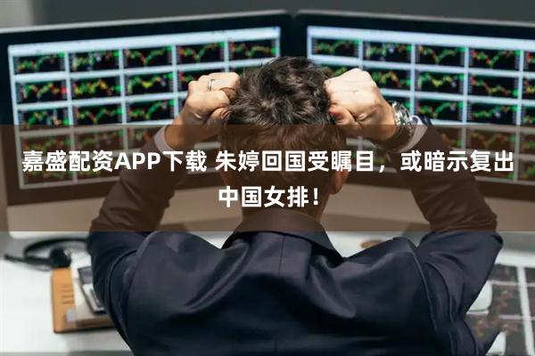 嘉盛配资APP下载 朱婷回国受瞩目，或暗示复出中国女排！