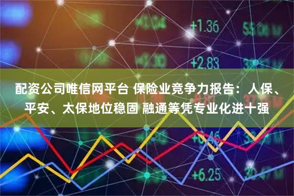 配资公司唯信网平台 保险业竞争力报告：人保、平安、太保地位稳固 融通等凭专业化进十强