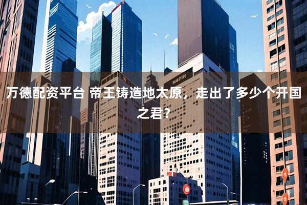 万德配资平台 帝王铸造地太原，走出了多少个开国之君？