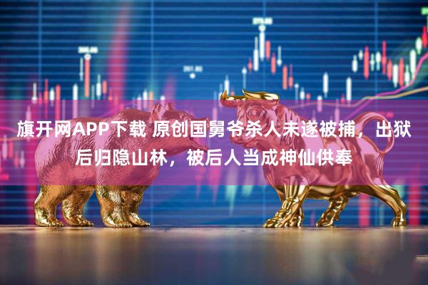 旗开网APP下载 原创国舅爷杀人未遂被捕，出狱后归隐山林，被后人当成神仙供奉