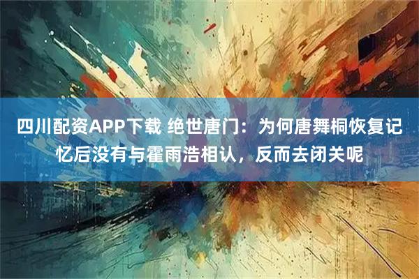 四川配资APP下载 绝世唐门：为何唐舞桐恢复记忆后没有与霍雨浩相认，反而去闭关呢