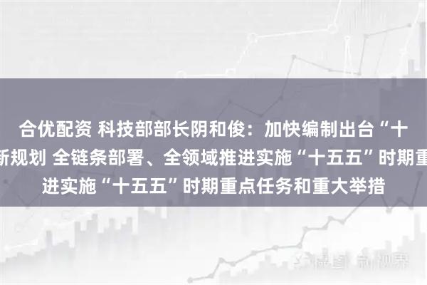 合优配资 科技部部长阴和俊：加快编制出台“十五五”国家科技创新规划 全链条部署、全领域推进实施“十五五”时期重点任务和重大举措