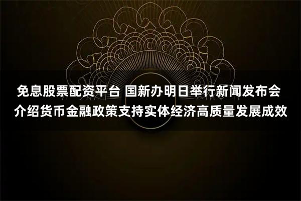免息股票配资平台 国新办明日举行新闻发布会 介绍货币金融政策支持实体经济高质量发展成效