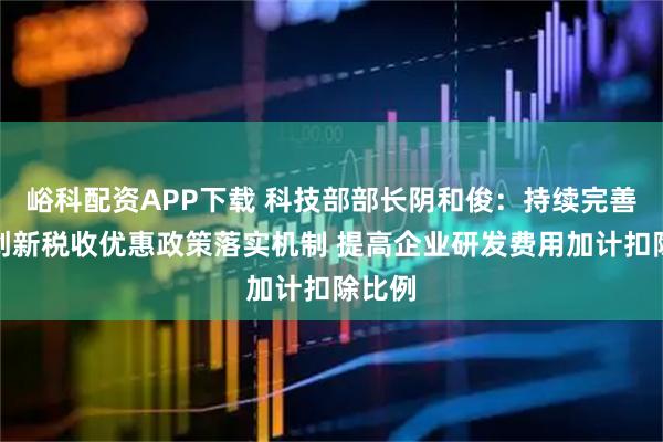 峪科配资APP下载 科技部部长阴和俊：持续完善科技创新税收优惠政策落实机制 提高企业研发费用加计扣除比例
