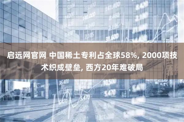 启远网官网 中国稀土专利占全球58%, 2000项技术织成壁垒, 西方20年难破局