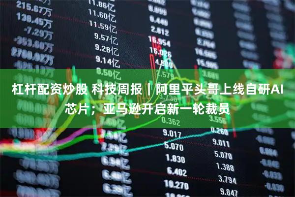 杠杆配资炒股 科技周报｜阿里平头哥上线自研AI芯片；亚马逊开启新一轮裁员