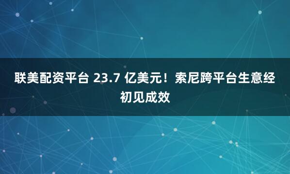 联美配资平台 23.7 亿美元！索尼跨平台生意经初见成效