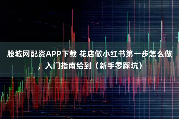 股城网配资APP下载 花店做小红书第一步怎么做，入门指南给到（新手零踩坑）