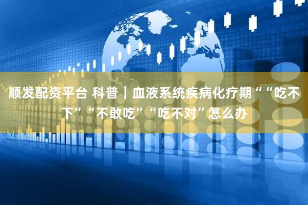 顺发配资平台 科普｜血液系统疾病化疗期““吃不下”“不敢吃”“吃不对”怎么办