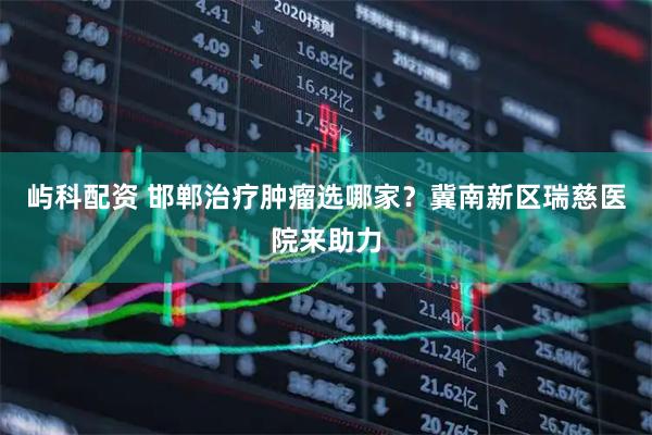 屿科配资 邯郸治疗肿瘤选哪家？冀南新区瑞慈医院来助力